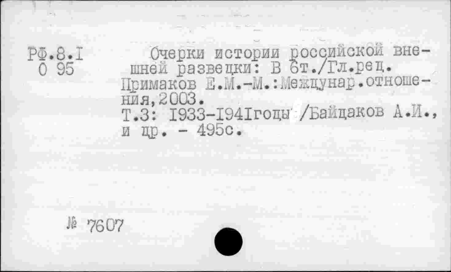 ﻿РФ.8.1
О 95
Очерки истории российской вне шней разведки: В ьт./Гл.ред.
Примаков В .И.-!/!.: Не ждунар. отноше ния,2003.
Т.З: 1933-1941годы‘ /Байдаков А.И и др. - 495с.
гё 7607